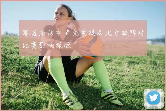 赛后采访中卢无意提及比尔缺阵对比赛影响深远