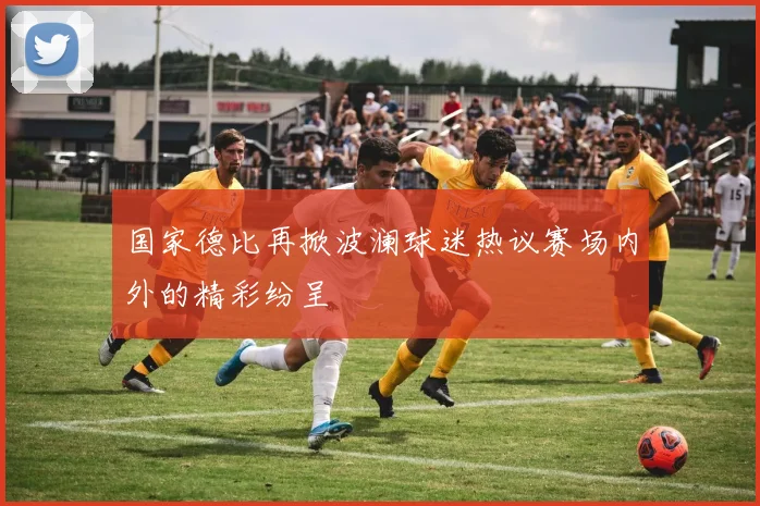 国家德比再掀波澜球迷热议赛场内外的精彩纷呈