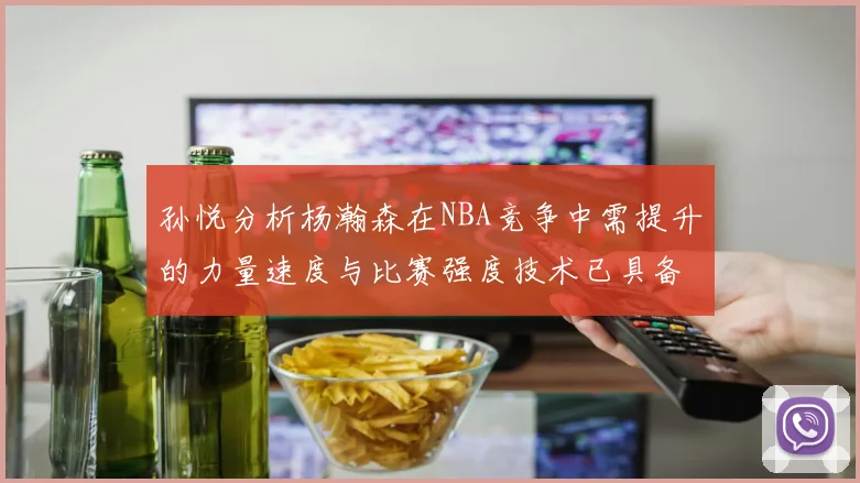 孙悦分析杨瀚森在NBA竞争中需提升的力量速度与比赛强度技术已具备