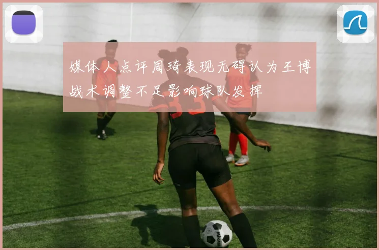 媒体人点评周琦表现无碍认为王博战术调整不足影响球队发挥