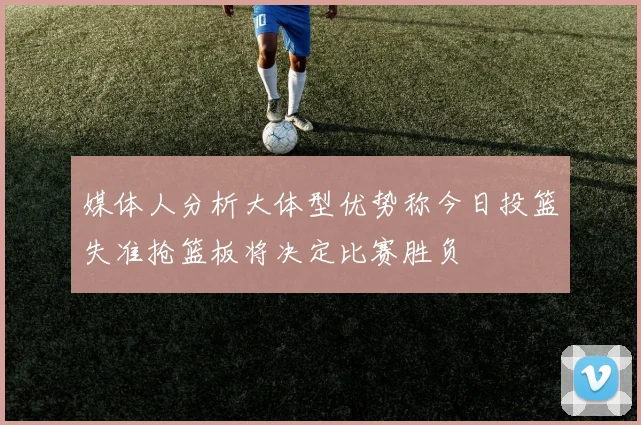 媒体人分析大体型优势称今日投篮失准抢篮板将决定比赛胜负