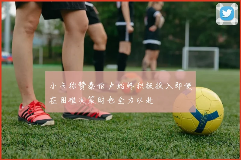 小卡称赞泰伦卢始终积极投入即便在困难决策时也全力以赴