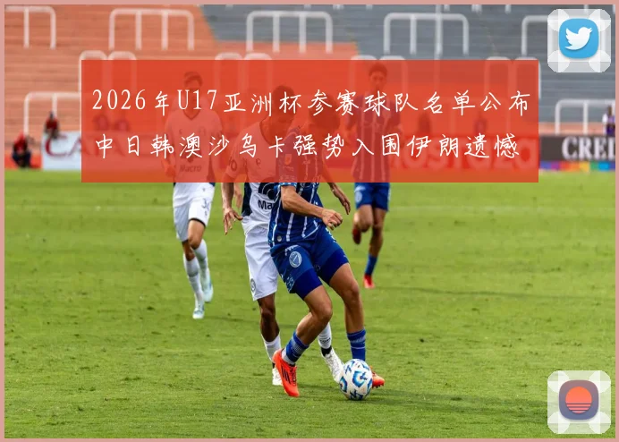 2026年U17亚洲杯参赛球队名单公布中日韩澳沙乌卡强势入围伊朗遗憾无缘