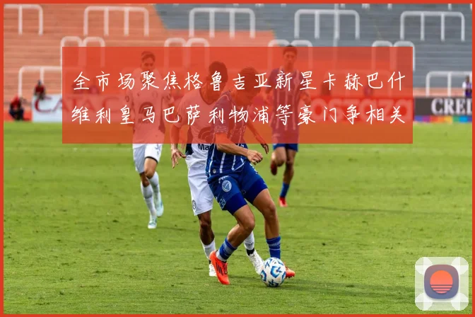 全市场聚焦格鲁吉亚新星卡赫巴什维利皇马巴萨利物浦等豪门争相关注