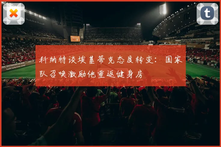 科纳特谈埃基蒂克态度转变：国家队召唤激励他重返健身房