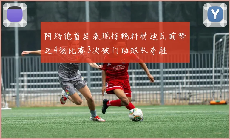 阿玛德首发表现惊艳科特迪瓦前锋近4场比赛3次破门助球队夺胜