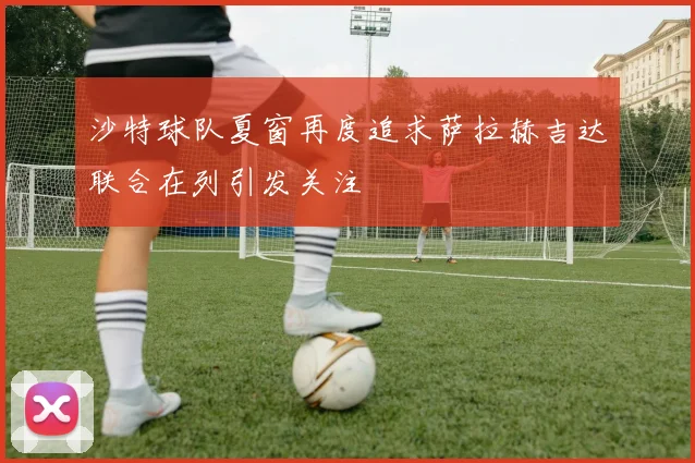 沙特球队夏窗再度追求萨拉赫吉达联合在列引发关注