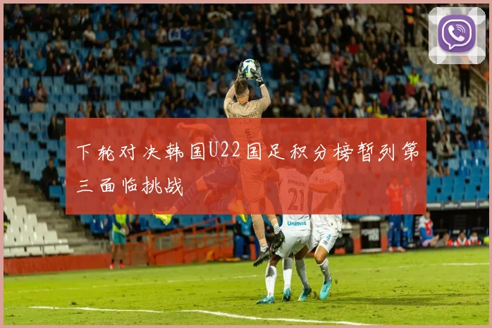 下轮对决韩国U22国足积分榜暂列第三面临挑战