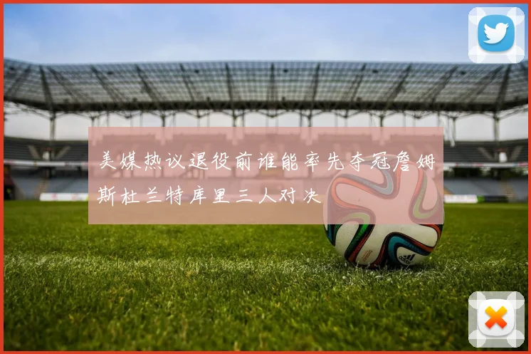 美媒热议退役前谁能率先夺冠詹姆斯杜兰特库里三人对决