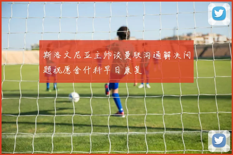 斯洛文尼亚主帅谈曼联沟通解决问题祝愿舍什科早日康复