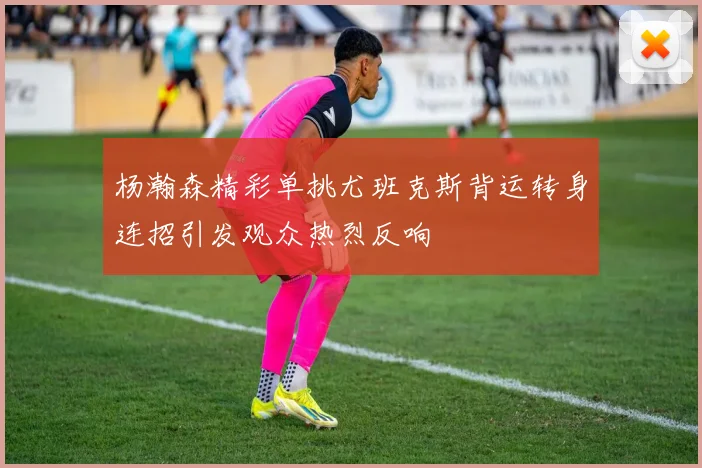 杨瀚森精彩单挑尤班克斯背运转身连招引发观众热烈反响