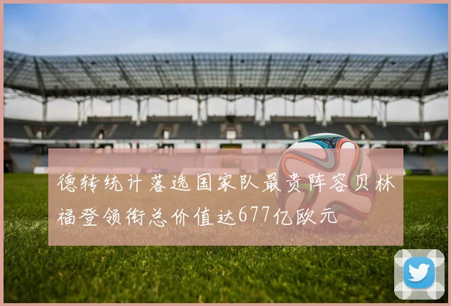 德转统计落选国家队最贵阵容贝林福登领衔总价值达677亿欧元