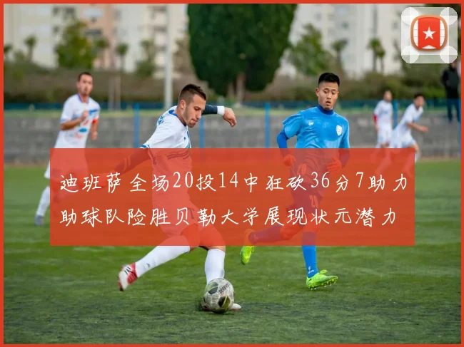 迪班萨全场20投14中狂砍36分7助力助球队险胜贝勒大学展现状元潜力