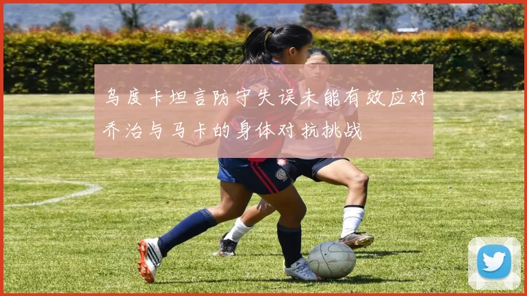乌度卡坦言防守失误未能有效应对乔治与马卡的身体对抗挑战