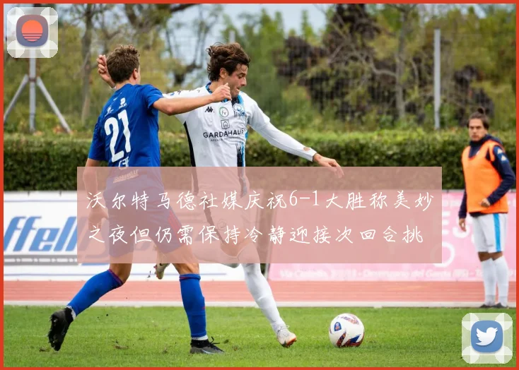 沃尔特马德社媒庆祝6-1大胜称美妙之夜但仍需保持冷静迎接次回合挑战