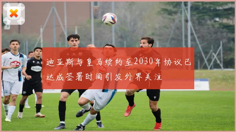 迪亚斯与皇马续约至2030年协议已达成签署时间引发外界关注