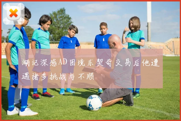 湖记深感AD困境东契奇交易后他遭遇诸多挑战与不顺