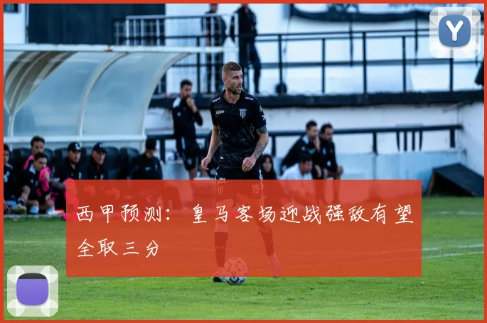 西甲预测：皇马客场迎战强敌有望全取三分